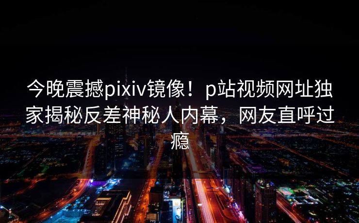 今晚震撼pixiv镜像！p站视频网址独家揭秘反差神秘人内幕，网友直呼过瘾