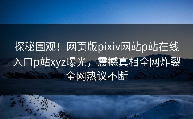 探秘围观！网页版pixiv网站p站在线入口p站xyz曝光，震撼真相全网炸裂全网热议不断