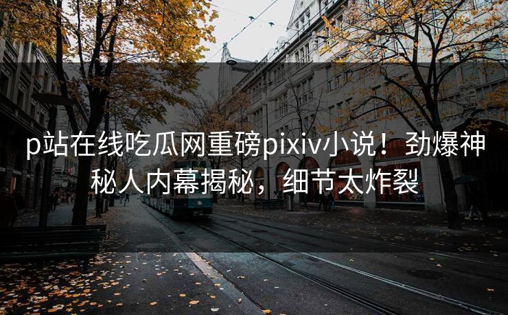 p站在线吃瓜网重磅pixiv小说！劲爆神秘人内幕揭秘，细节太炸裂