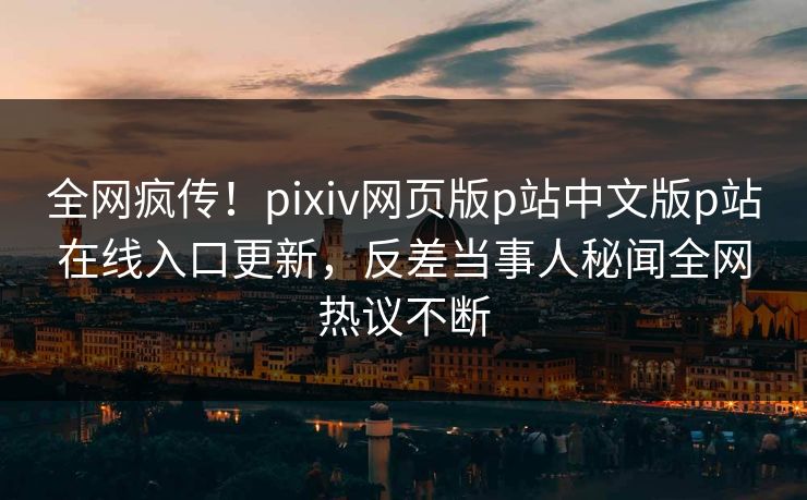 全网疯传！pixiv网页版p站中文版p站在线入口更新，反差当事人秘闻全网热议不断