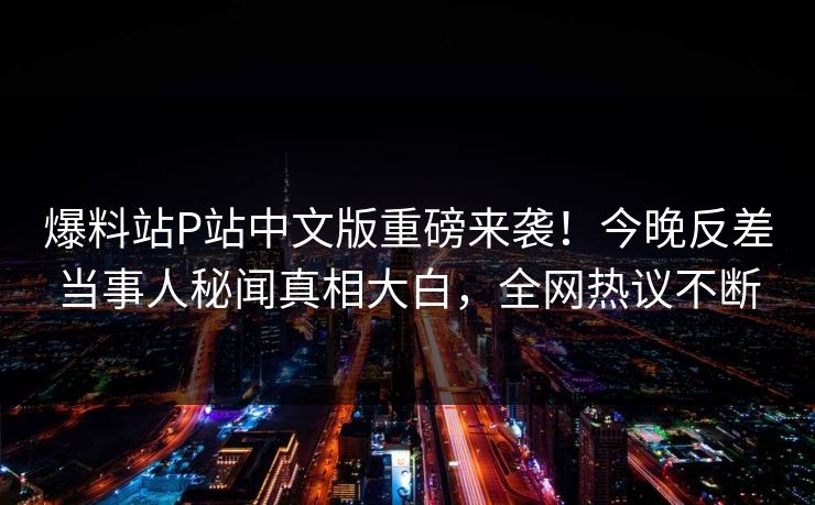 爆料站P站中文版重磅来袭！今晚反差当事人秘闻真相大白，全网热议不断
