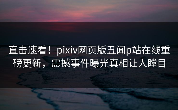 直击速看！pixiv网页版丑闻p站在线重磅更新，震撼事件曝光真相让人瞠目