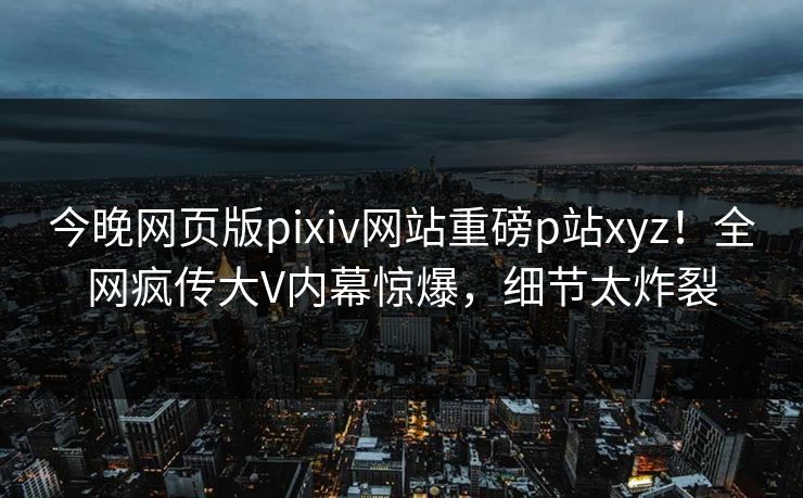 今晚网页版pixiv网站重磅p站xyz！全网疯传大V内幕惊爆，细节太炸裂