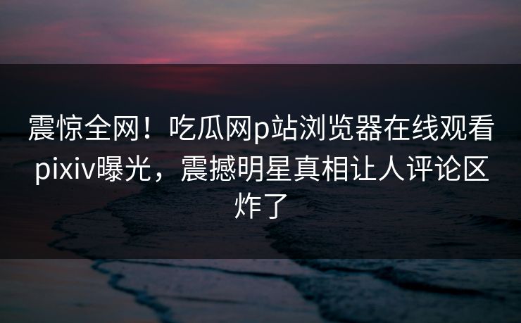 震惊全网！吃瓜网p站浏览器在线观看pixiv曝光，震撼明星真相让人评论区炸了
