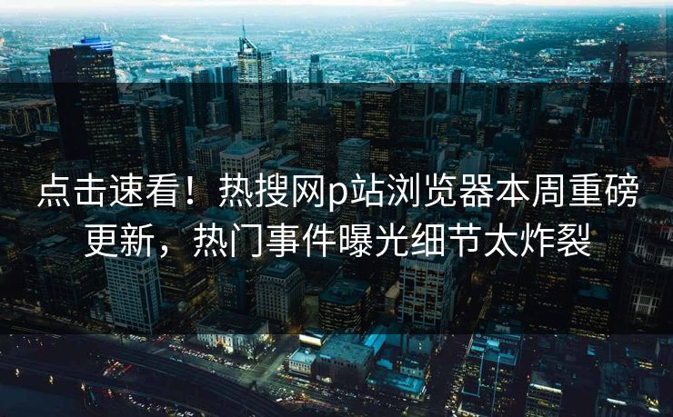 点击速看！热搜网p站浏览器本周重磅更新，热门事件曝光细节太炸裂