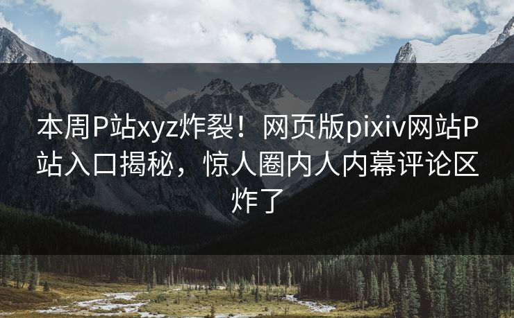 本周P站xyz炸裂！网页版pixiv网站P站入口揭秘，惊人圈内人内幕评论区炸了