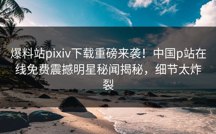 爆料站pixiv下载重磅来袭！中国p站在线免费震撼明星秘闻揭秘，细节太炸裂