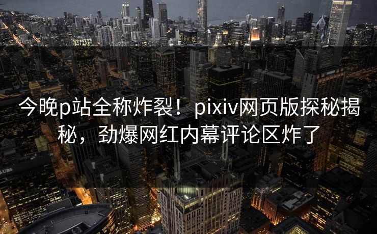 今晚p站全称炸裂！pixiv网页版探秘揭秘，劲爆网红内幕评论区炸了