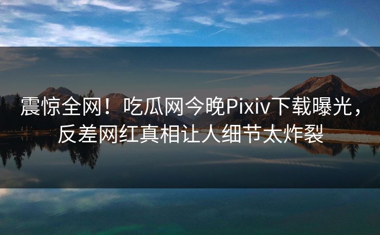 震惊全网！吃瓜网今晚Pixiv下载曝光，反差网红真相让人细节太炸裂