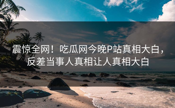 震惊全网！吃瓜网今晚P站真相大白，反差当事人真相让人真相大白