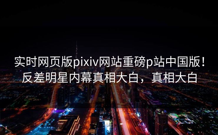 实时网页版pixiv网站重磅p站中国版！反差明星内幕真相大白，真相大白