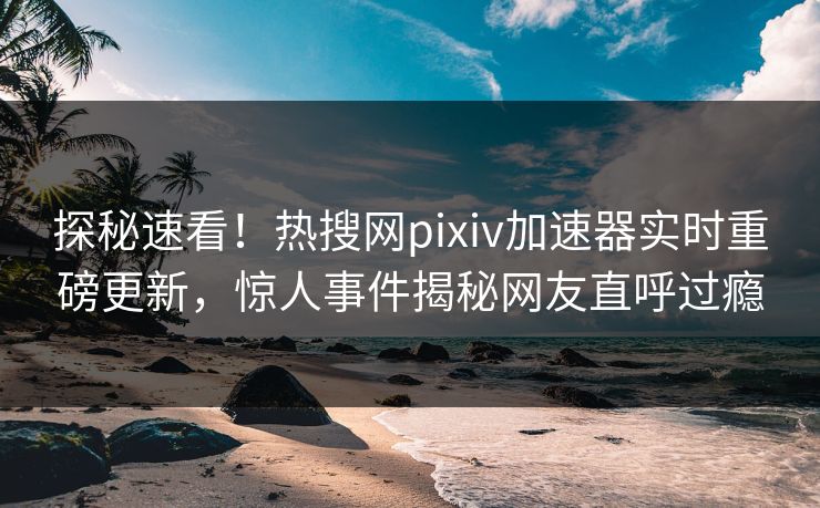 探秘速看！热搜网pixiv加速器实时重磅更新，惊人事件揭秘网友直呼过瘾