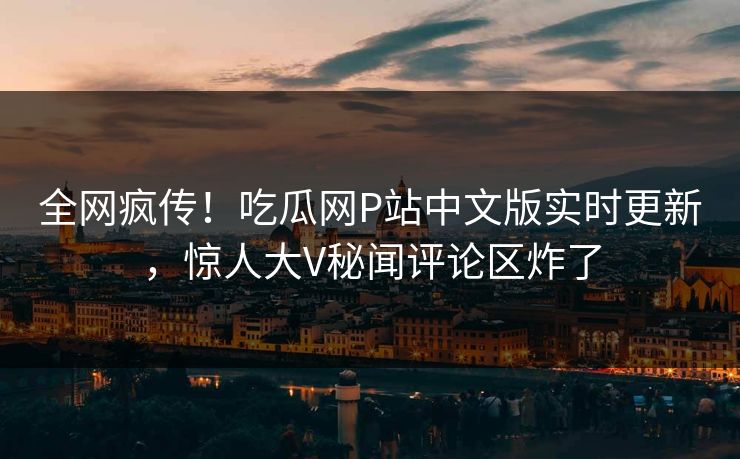 全网疯传！吃瓜网P站中文版实时更新，惊人大V秘闻评论区炸了