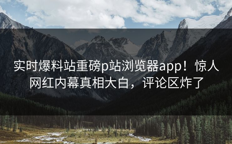 实时爆料站重磅p站浏览器app！惊人网红内幕真相大白，评论区炸了