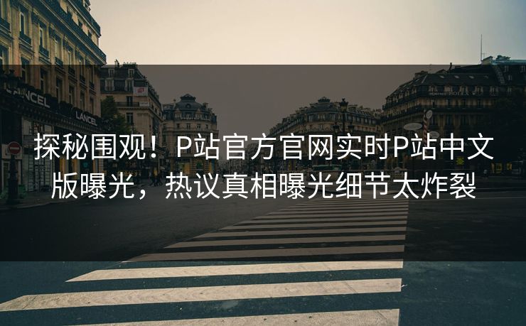探秘围观！P站官方官网实时P站中文版曝光，热议真相曝光细节太炸裂