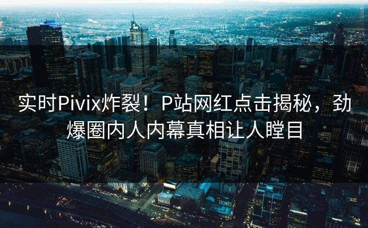 实时Pivix炸裂！P站网红点击揭秘，劲爆圈内人内幕真相让人瞠目