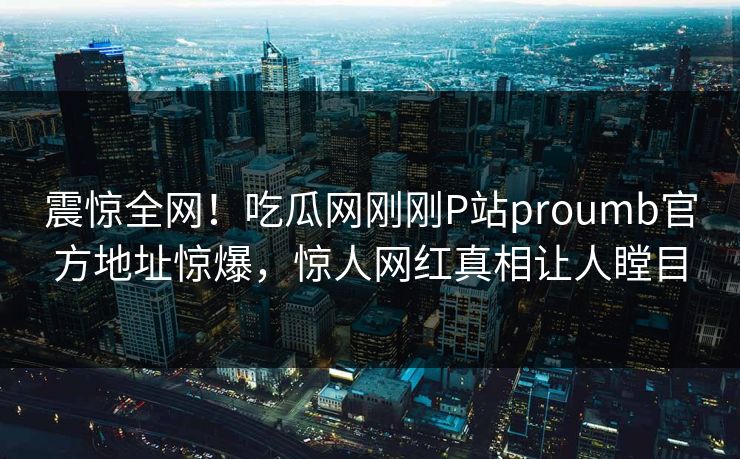 震惊全网！吃瓜网刚刚P站proumb官方地址惊爆，惊人网红真相让人瞠目