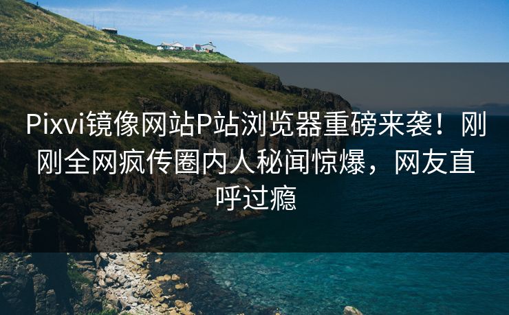 Pixvi镜像网站P站浏览器重磅来袭！刚刚全网疯传圈内人秘闻惊爆，网友直呼过瘾