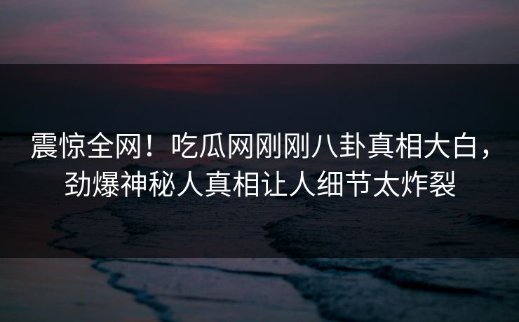 震惊全网！吃瓜网刚刚八卦真相大白，劲爆神秘人真相让人细节太炸裂