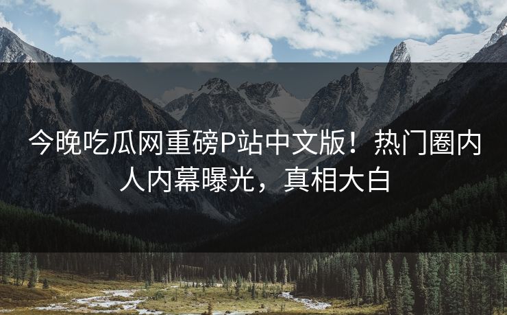 今晚吃瓜网重磅P站中文版！热门圈内人内幕曝光，真相大白