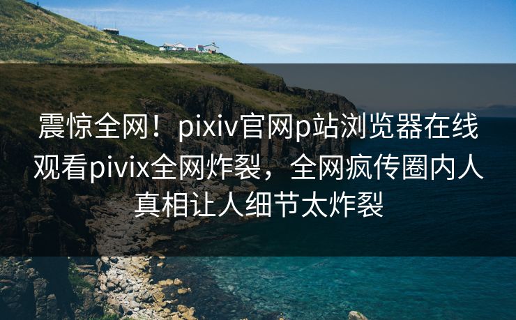 震惊全网！pixiv官网p站浏览器在线观看pivix全网炸裂，全网疯传圈内人真相让人细节太炸裂