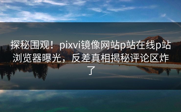 探秘围观！pixvi镜像网站p站在线p站浏览器曝光，反差真相揭秘评论区炸了