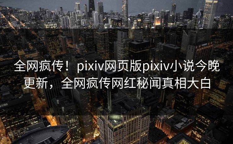 全网疯传！pixiv网页版pixiv小说今晚更新，全网疯传网红秘闻真相大白