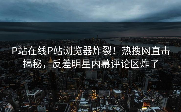 P站在线P站浏览器炸裂！热搜网直击揭秘，反差明星内幕评论区炸了