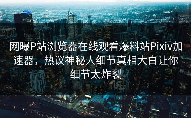 网曝P站浏览器在线观看爆料站Pixiv加速器，热议神秘人细节真相大白让你细节太炸裂