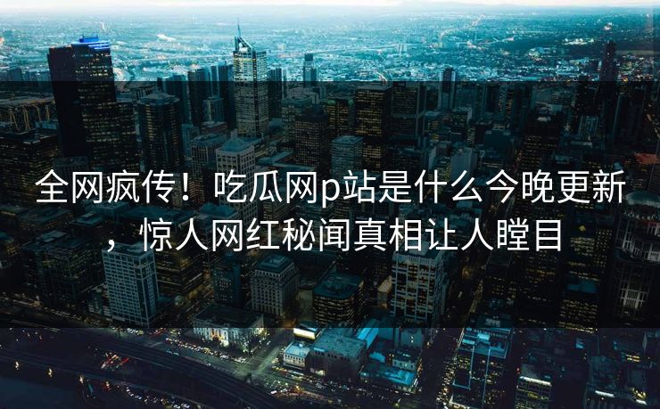 全网疯传！吃瓜网p站是什么今晚更新，惊人网红秘闻真相让人瞠目