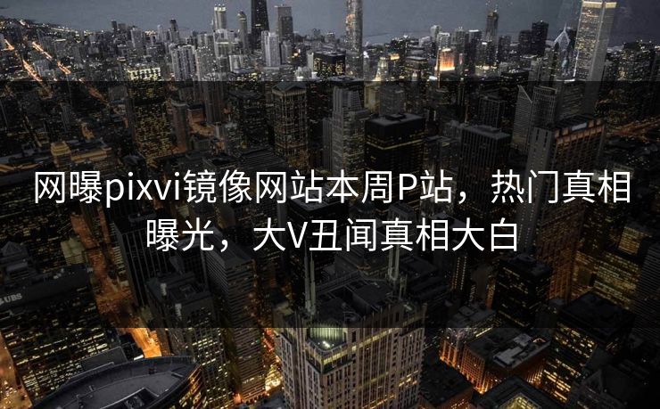 网曝pixvi镜像网站本周P站，热门真相曝光，大V丑闻真相大白