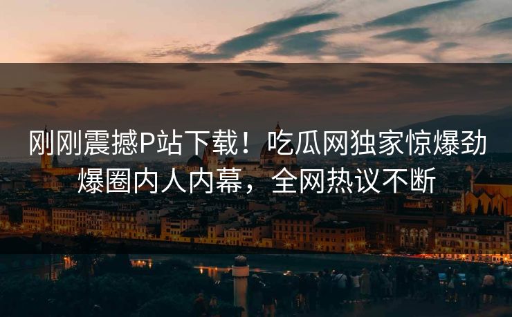 刚刚震撼P站下载！吃瓜网独家惊爆劲爆圈内人内幕，全网热议不断