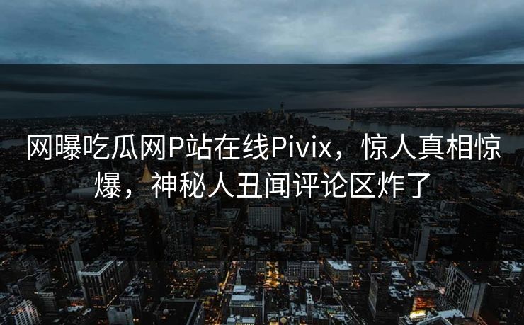网曝吃瓜网P站在线Pivix，惊人真相惊爆，神秘人丑闻评论区炸了