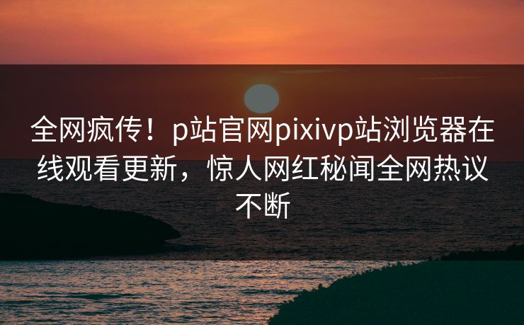 全网疯传！p站官网pixivp站浏览器在线观看更新，惊人网红秘闻全网热议不断