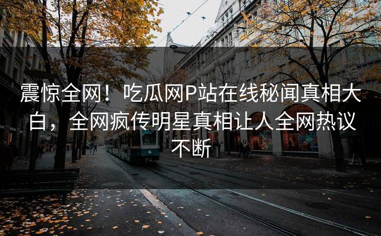 震惊全网！吃瓜网P站在线秘闻真相大白，全网疯传明星真相让人全网热议不断