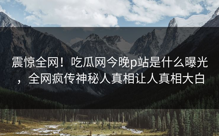 震惊全网！吃瓜网今晚p站是什么曝光，全网疯传神秘人真相让人真相大白