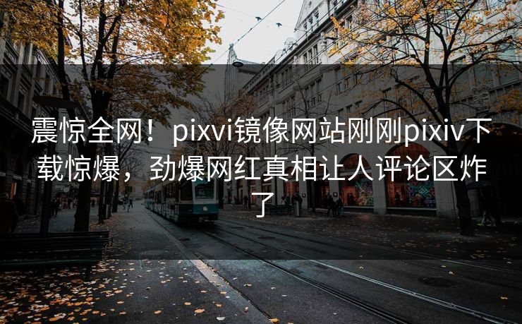 震惊全网！pixvi镜像网站刚刚pixiv下载惊爆，劲爆网红真相让人评论区炸了