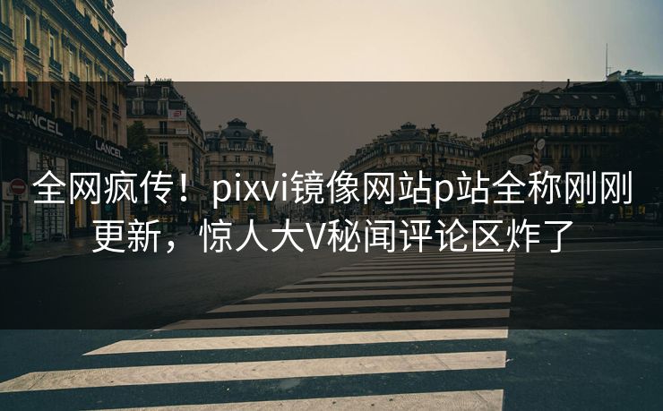 全网疯传！pixvi镜像网站p站全称刚刚更新，惊人大V秘闻评论区炸了