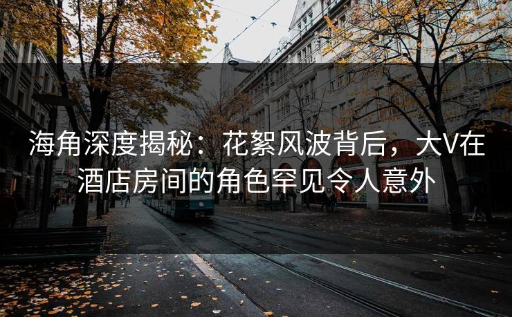海角深度揭秘：花絮风波背后，大V在酒店房间的角色罕见令人意外