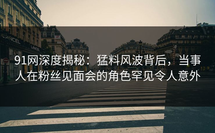 91网深度揭秘：猛料风波背后，当事人在粉丝见面会的角色罕见令人意外