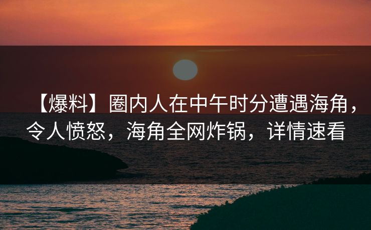 【爆料】圈内人在中午时分遭遇海角，令人愤怒，海角全网炸锅，详情速看