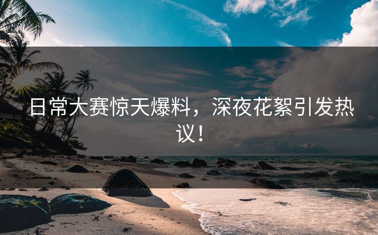 日常大赛惊天爆料，深夜花絮引发热议！