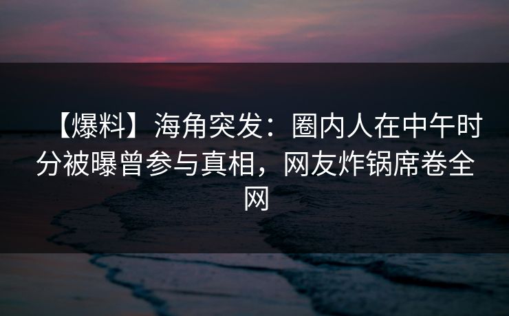 【爆料】海角突发：圈内人在中午时分被曝曾参与真相，网友炸锅席卷全网