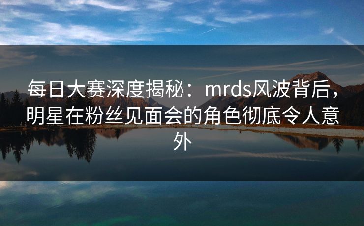 每日大赛深度揭秘：mrds风波背后，明星在粉丝见面会的角色彻底令人意外