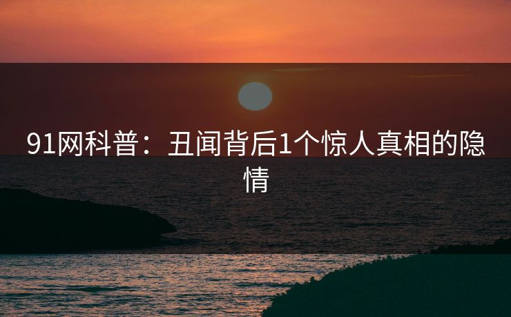 91网科普：丑闻背后1个惊人真相的隐情