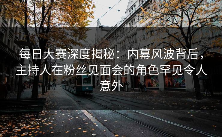每日大赛深度揭秘：内幕风波背后，主持人在粉丝见面会的角色罕见令人意外