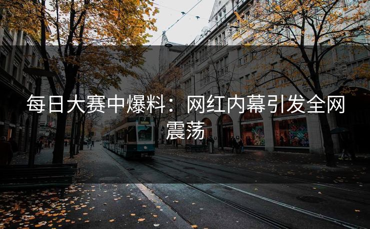 每日大赛中爆料：网红内幕引发全网震荡