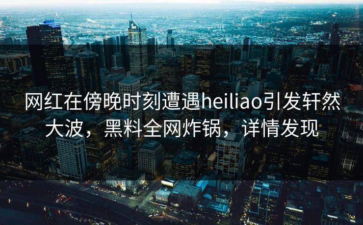 网红在傍晚时刻遭遇heiliao引发轩然大波，黑料全网炸锅，详情发现