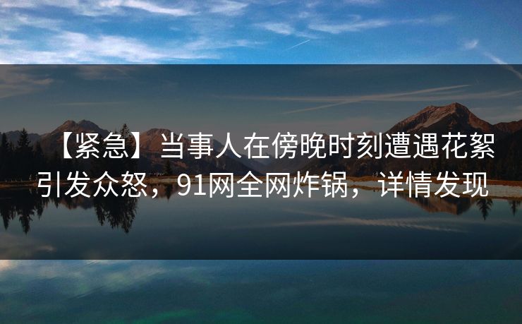 【紧急】当事人在傍晚时刻遭遇花絮引发众怒，91网全网炸锅，详情发现