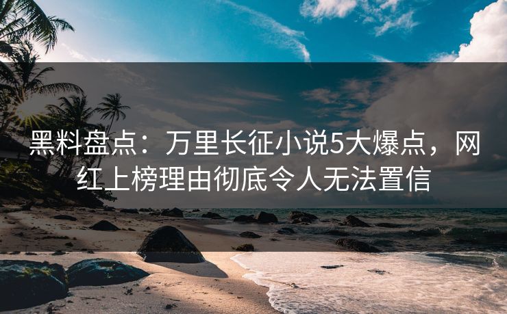 黑料盘点：万里长征小说5大爆点，网红上榜理由彻底令人无法置信